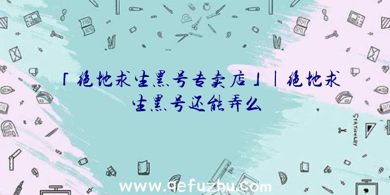 「绝地求生黑号专卖店」|绝地求生黑号还能弄么